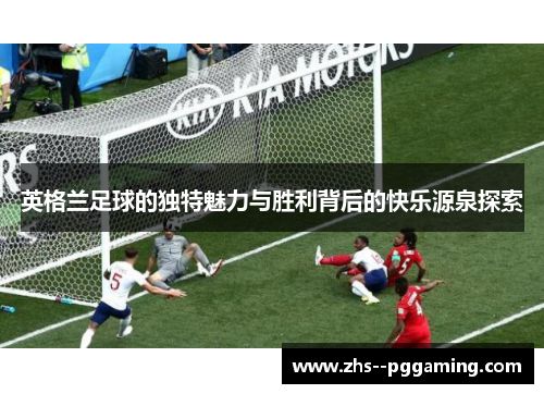 英格兰足球的独特魅力与胜利背后的快乐源泉探索