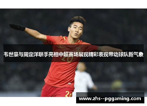 韦世豪与周定洋联手亮相中超赛场展现精彩表现带动球队新气象