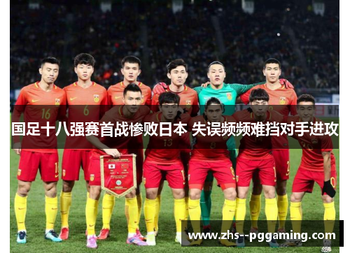 国足十八强赛首战惨败日本 失误频频难挡对手进攻