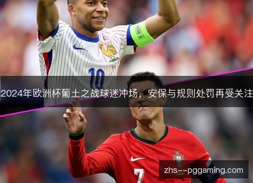 2024年欧洲杯葡土之战球迷冲场，安保与规则处罚再受关注