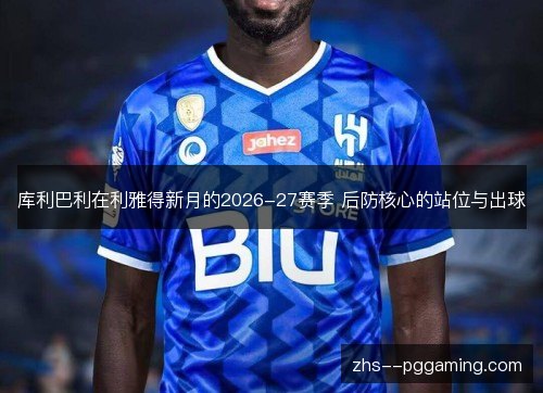 库利巴利在利雅得新月的2026-27赛季 后防核心的站位与出球